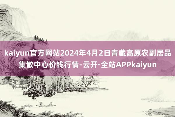 kaiyun官方网站2024年4月2日青藏高原农副居品集散中心价钱行情-云开·全站APPkaiyun