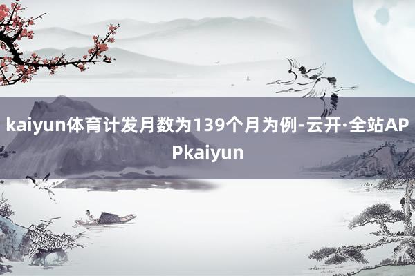 kaiyun体育计发月数为139个月为例-云开·全站APPkaiyun
