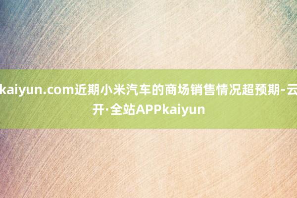kaiyun.com近期小米汽车的商场销售情况超预期-云开·全站APPkaiyun