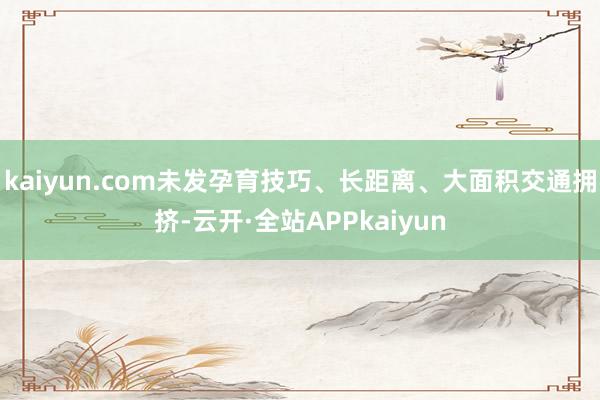 kaiyun.com未发孕育技巧、长距离、大面积交通拥挤-云开·全站APPkaiyun