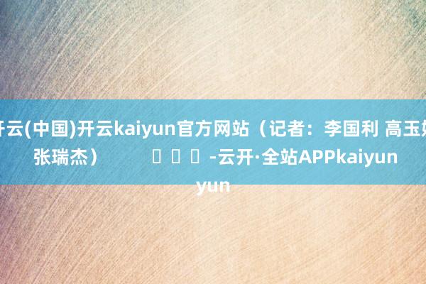 开云(中国)开云kaiyun官方网站（记者：李国利 高玉娇 张瑞杰）         			-云开·全站APPkaiyun