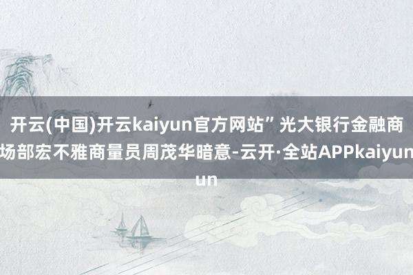 开云(中国)开云kaiyun官方网站”光大银行金融商场部宏不雅商量员周茂华暗意-云开·全站APPkaiyun