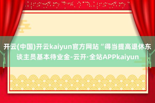 开云(中国)开云kaiyun官方网站“得当提高退休东谈主员基本待业金-云开·全站APPkaiyun