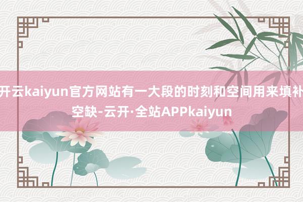 开云kaiyun官方网站有一大段的时刻和空间用来填补空缺-云开·全站APPkaiyun