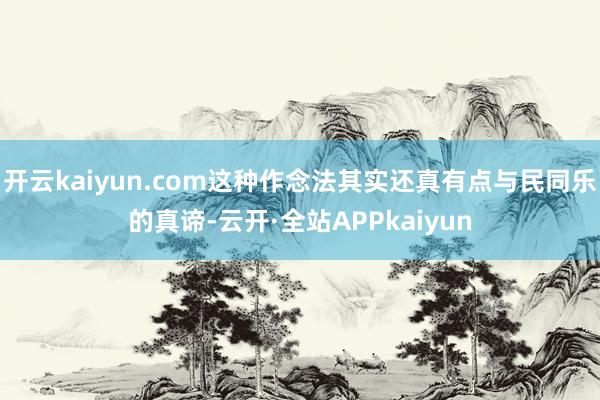 开云kaiyun.com这种作念法其实还真有点与民同乐的真谛-云开·全站APPkaiyun