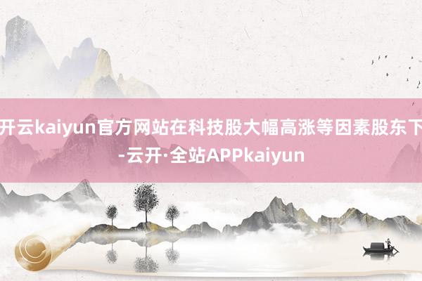 开云kaiyun官方网站在科技股大幅高涨等因素股东下-云开·全站APPkaiyun