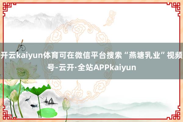 开云kaiyun体育可在微信平台搜索“燕塘乳业”视频号-云开·全站APPkaiyun