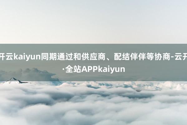 开云kaiyun同期通过和供应商、配结伴伴等协商-云开·全站APPkaiyun