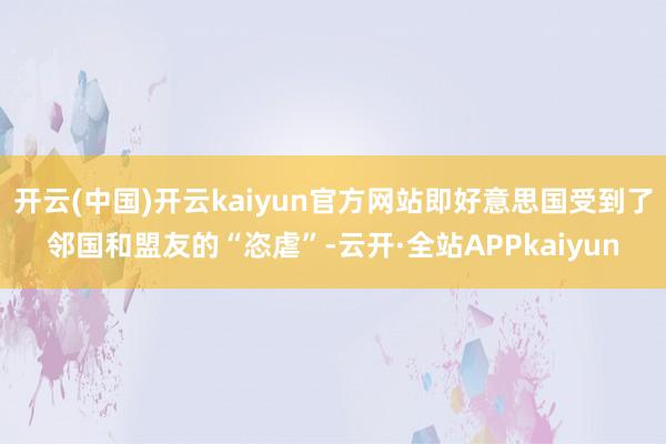 开云(中国)开云kaiyun官方网站即好意思国受到了邻国和盟友的“恣虐”-云开·全站APPkaiyun