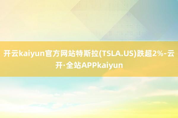 开云kaiyun官方网站特斯拉(TSLA.US)跌超2%-云开·全站APPkaiyun
