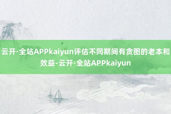 云开·全站APPkaiyun评估不同期间有贪图的老本和效益-云开·全站APPkaiyun