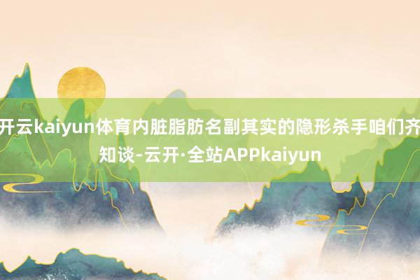 开云kaiyun体育内脏脂肪名副其实的隐形杀手咱们齐知谈-云开·全站APPkaiyun