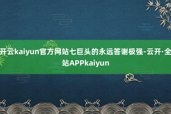 开云kaiyun官方网站七巨头的永远答谢极强-云开·全站APPkaiyun