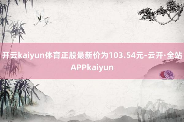 开云kaiyun体育正股最新价为103.54元-云开·全站APPkaiyun