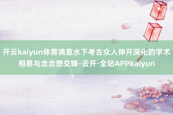 开云kaiyun体育满意水下考古众人伸开深化的学术相易与念念想交锋-云开·全站APPkaiyun