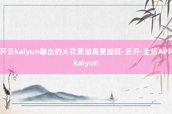 开云kaiyun蹦出的火花更加高更加旺-云开·全站APPkaiyun