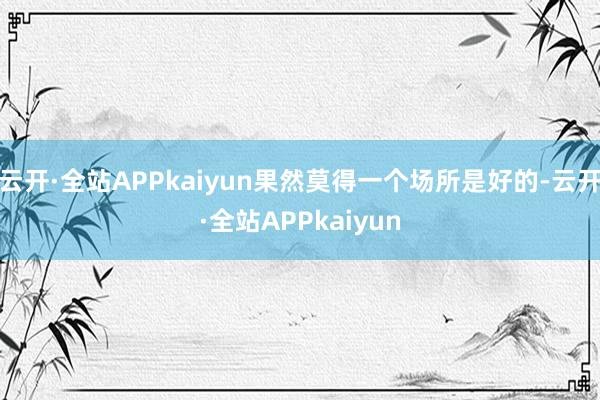 云开·全站APPkaiyun果然莫得一个场所是好的-云开·全站APPkaiyun