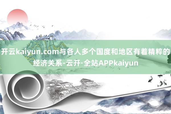 开云kaiyun.com与各人多个国度和地区有着精粹的经济关系-云开·全站APPkaiyun