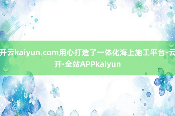 开云kaiyun.com用心打造了一体化海上施工平台-云开·全站APPkaiyun