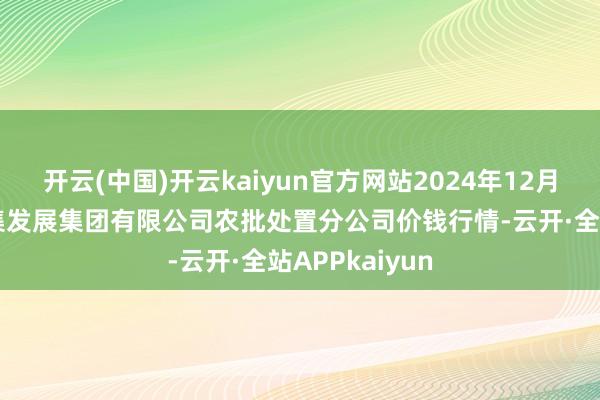 开云(中国)开云kaiyun官方网站2024年12月5日义乌市市集发展集团有限公司农批处置分公司价钱行情-云开·全站APPkaiyun