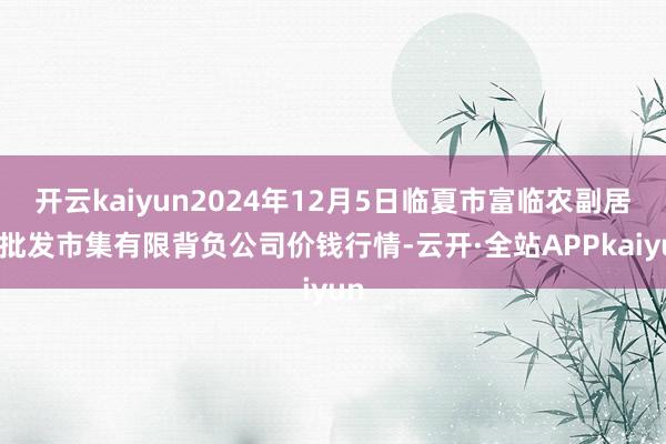 开云kaiyun2024年12月5日临夏市富临农副居品批发市集有限背负公司价钱行情-云开·全站APPkaiyun