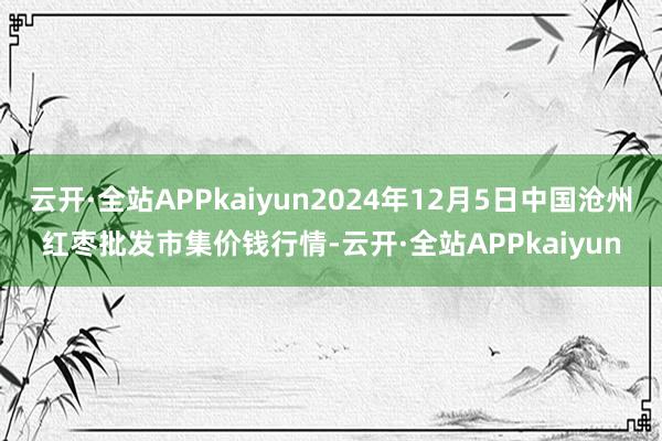 云开·全站APPkaiyun2024年12月5日中国沧州红枣批发市集价钱行情-云开·全站APPkaiyun