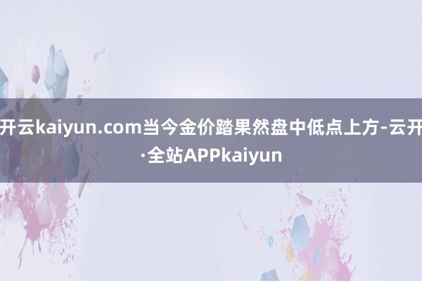 开云kaiyun.com当今金价踏果然盘中低点上方-云开·全站APPkaiyun