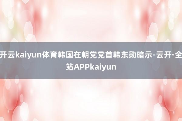 开云kaiyun体育韩国在朝党党首韩东勋暗示-云开·全站APPkaiyun