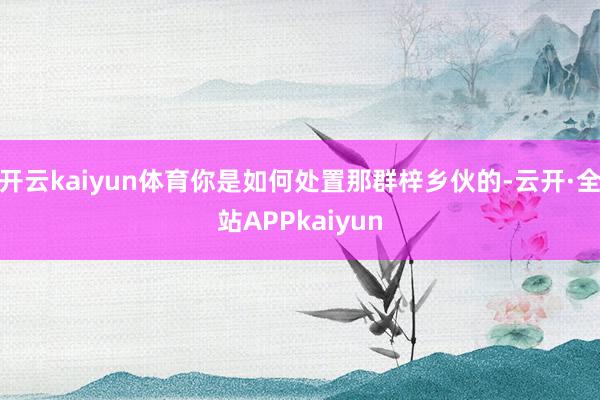 开云kaiyun体育你是如何处置那群梓乡伙的-云开·全站APPkaiyun