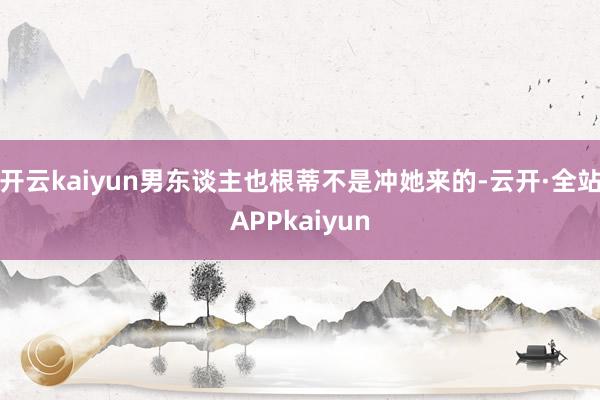 开云kaiyun男东谈主也根蒂不是冲她来的-云开·全站APPkaiyun