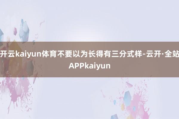 开云kaiyun体育不要以为长得有三分式样-云开·全站APPkaiyun