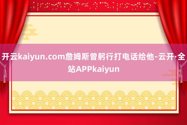 开云kaiyun.com詹姆斯曾躬行打电话给他-云开·全站APPkaiyun