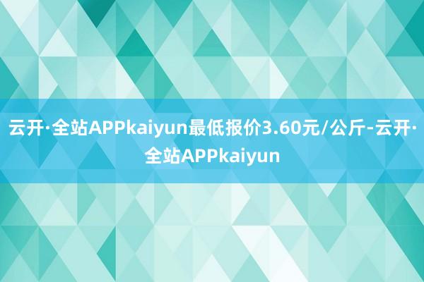云开·全站APPkaiyun最低报价3.60元/公斤-云开·全站APPkaiyun