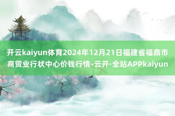 开云kaiyun体育2024年12月21日福建省福鼎市商贸业行状中心价钱行情-云开·全站APPkaiyun