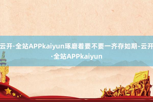 云开·全站APPkaiyun琢磨着要不要一齐存如期-云开·全站APPkaiyun