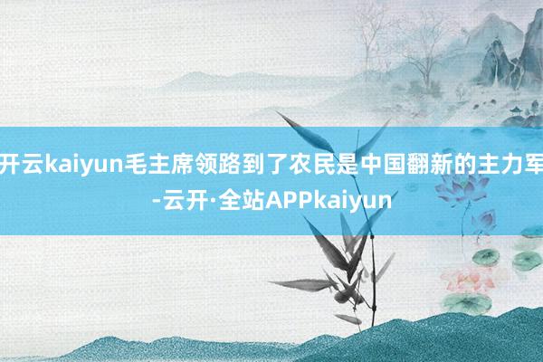 开云kaiyun毛主席领路到了农民是中国翻新的主力军-云开·全站APPkaiyun