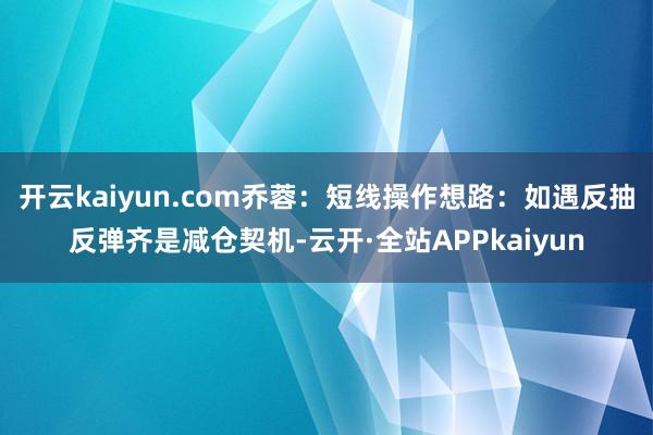 开云kaiyun.com乔蓉：短线操作想路：如遇反抽反弹齐是减仓契机-云开·全站APPkaiyun