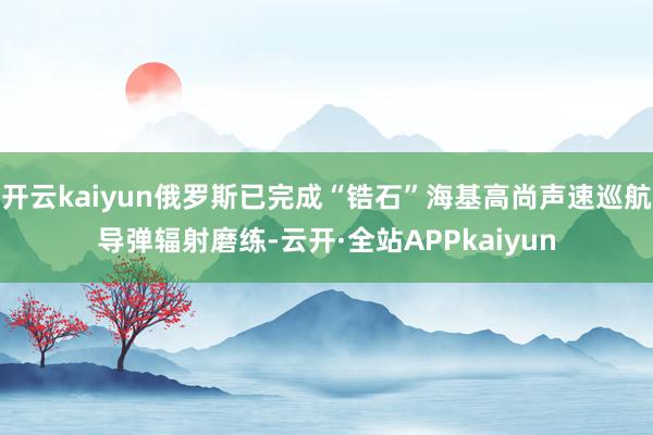 开云kaiyun俄罗斯已完成“锆石”海基高尚声速巡航导弹辐射磨练-云开·全站APPkaiyun