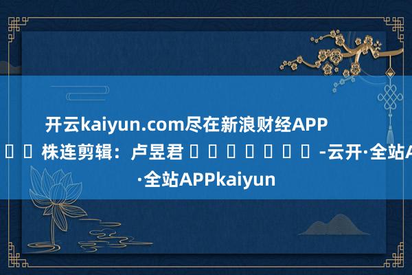 开云kaiyun.com尽在新浪财经APP            						株连剪辑：卢昱君 							-云开·全站APPkaiyun