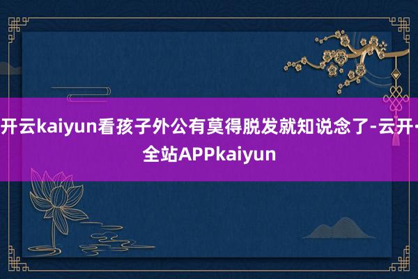 开云kaiyun看孩子外公有莫得脱发就知说念了-云开·全站APPkaiyun